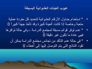 ‫البسيطة‬ ‫العشوائية‬ ‫العينات‬ ‫عيوب‬‫البسيطة‬ ‫العشوائية‬ ‫العينات‬ ‫عيوب‬
•‫عملية‬ ‫مفردة‬ ‫كل‬ ‫لتحديد‬ ‫العشوائية‬ ‫الرقام‬ ‫جداول‬ ‫استخدام‬ *
‫ا‬ً ‫كبير‬ ‫ا‬ً ‫جهد‬ ‫تأتخذ‬ ‫وقد‬ ‫كبيرة‬ ‫العينة‬ ‫كانت‬ ‫إذا‬ ‫وتخاصة‬ ‫متعبة‬0
•‫توافرها‬ ‫تحالة‬ ‫وفى‬ ، ‫الدراسة‬ ‫لمجتمع‬ ‫مسبقة‬ ‫قوائم‬ ‫توفر‬ ‫عدم‬ *
‫دقيقة‬ ‫غير‬ ‫تكون‬ ‫ما‬ ‫عادة‬ ‫فهى‬0
•‫أن‬ ‫يمكن‬ ‫الدراسة‬ ‫مجتمع‬ ‫تجانس‬ ‫من‬ ‫التأكد‬ ‫عدم‬ ‫تحالة‬ ‫فى‬ *
‫أتخطاء‬ ‫إلى‬ ‫إليها‬ ‫التوصل‬ ‫يتم‬ ‫التى‬ ‫النتائج‬ ‫تقود‬0
 