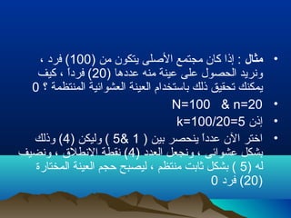 •‫مثال‬) ‫من‬ ‫يتكون‬ ‫الصلى‬ ‫مجتمع‬ ‫كان‬ ‫إذا‬ :100، ‫فرد‬ (
) ‫عددها‬ ‫منه‬ ‫عينة‬ ‫على‬ ‫الحصول‬ ‫ونريد‬20‫كيف‬ ، ‫ا‬ً ‫فرد‬ (
‫؟‬ ‫المنتظمة‬ ‫العشوائية‬ ‫العينة‬ ‫باستخدام‬ ‫ذلك‬ ‫تحقيق‬ ‫يمكنك‬0
•N=100 & n=20
•‫إذن‬k=100/20=5
•) ‫بين‬ ‫ينحصر‬ ‫ا‬ً ‫عدد‬ ‫الن‬ ‫اتختر‬1&5) ‫وليكن‬ (4‫وذلك‬ (
) ‫العدد‬ ‫ونجعل‬ ، ‫عشوائى‬ ‫بشكل‬4‫ونضيف‬ ، ‫النطلق‬ ‫نقطة‬ (
) ‫له‬5‫المختارة‬ ‫العينة‬ ‫تحجم‬ ‫ليصبح‬ ، ‫منتظم‬ ‫ثابت‬ ‫بشكل‬ (
)20‫فرد‬ (0
 