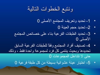 ‫التالية‬ ‫الخطوات‬ ‫ونتبع‬‫التالية‬ ‫الخطوات‬ ‫ونتبع‬
•1‫الصلى‬ ‫المجتمع‬ ‫وتعريف‬ ‫تحديد‬ -0
•2‫العينة‬ ‫تحجم‬ ‫تحديد‬ -0
•3‫المجتمع‬ ‫تخصائص‬ ‫على‬ ‫بناء‬ ‫الفرعية‬ ‫الطبقات‬ ‫تحديد‬ -
‫الصلى‬0
•4‫السابق‬ ‫الفرعية‬ ‫للطبقات‬ ‫ا‬ً ‫وفق‬ ‫المجتمع‬ ‫أفراد‬ ‫تصنيف‬ -
‫وذلك‬ ، ‫فقط‬ ‫واتحدة‬ ‫لمجموعة‬ ‫فرد‬ ‫كل‬ ‫ينتمى‬ ‫وبحيث‬ ‫تحديدها‬
‫المجموعات‬ ‫تتداتخل‬ ‫ل‬ ‫تحتى‬0
•5‫فرعية‬ ‫طبقة‬ ‫كل‬ ‫من‬ ‫بسيطة‬ ‫عشوائية‬ ‫عينة‬ ‫اتختيار‬ -0
 