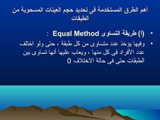 ‫من‬ ‫المسحوبة‬ ‫العينات‬ ‫حجم‬ ‫تحديد‬ ‫فى‬ ‫المستخدمة‬ ‫الطرق‬ ‫أهم‬‫من‬ ‫المسحوبة‬ ‫العينات‬ ‫حجم‬ ‫تحديد‬ ‫فى‬ ‫المستخدمة‬ ‫الطرق‬ ‫أهم‬
‫الطبقات‬‫الطبقات‬
•‫التساوى‬ ‫طريقة‬ (‫)أ‬Equal Method:
•‫اختلف‬ ‫ولو‬ ‫حتى‬ ، ‫طبقة‬ ‫كل‬ ‫من‬ ‫متساوى‬ ‫عدد‬ ‫يؤخذ‬ ‫وفيها‬
‫بين‬ ‫تساوى‬ ‫أنها‬ ‫عليها‬ ‫ويعاب‬ ، ‫منها‬ ‫كل‬ ‫فى‬ ‫الفراد‬ ‫عدد‬
‫الختل ف‬ ‫حالة‬ ‫فى‬ ‫حتى‬ ‫الطبقات‬0
 