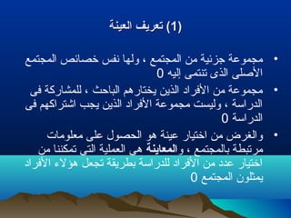 ))11‫العينة‬ ‫تعريف‬ (‫العينة‬ ‫تعريف‬ (
•‫المجتمع‬ ‫خصائص‬ ‫نفس‬ ‫ولها‬ ، ‫المجتمع‬ ‫من‬ ‫جزئية‬ ‫مجموعة‬
‫إليه‬ ‫تنتمى‬ ‫الذى‬ ‫اللصلى‬0
•‫فى‬ ‫للمشاركة‬ ، ‫الباحث‬ ‫يختارهم‬ ‫الذين‬ ‫الفراد‬ ‫من‬ ‫مجموعة‬
‫فى‬ ‫اشتراكهم‬ ‫يجب‬ ‫الذين‬ ‫الفراد‬ ‫مجموعة‬ ‫وليست‬ ، ‫الدراسة‬
‫الدراسة‬0
•‫معلومات‬ ‫على‬ ‫الحصول‬ ‫هو‬ ‫عينة‬ ‫اختيار‬ ‫من‬ ‫والغرض‬
‫و‬ ، ‫بالمجتمع‬ ‫مرتبطة‬‫المعاينة‬‫من‬ ‫تمكننا‬ ‫التى‬ ‫العملية‬ ‫هى‬
‫الفراد‬ ‫هؤلء‬ ‫تجعل‬ ‫بطريقة‬ ‫للدراسة‬ ‫الفراد‬ ‫من‬ ‫عدد‬ ‫اختيار‬
‫المجتمع‬ ‫يمثلون‬0
 