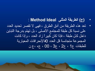 •‫المثلى‬ ‫الطريقة‬ (‫)ج‬Method Ideal:
•‫العدد‬ ‫تحديد‬ ‫تقصر‬ ‫ل‬ ‫فهى‬ ، ‫الطرق‬ ‫أدق‬ ‫من‬ ‫الطريقة‬ ‫هذه‬ ‫تعد‬
‫التباين‬ ‫بدرجة‬ ‫تهتم‬ ‫بل‬ ، ‫اللصلى‬ ‫للمجتمع‬ ‫طبقة‬ ‫كل‬ ‫نسبة‬ ‫على‬
‫كانت‬ ‫وإذا‬ ، ‫العدد‬ ‫زاد‬ ‫ا‬ً ‫كبير‬ ‫كان‬ ‫فإذا‬ ، ‫طبقة‬ ‫كـل‬ ‫داخل‬
‫العدد‬ ‫قل‬ ‫متجانسة‬ ‫المجموعة‬0‫المعيارية‬ ‫فالنحرافات‬
‫ع‬ ‫للطبقات‬1‫ع‬ ،2‫ع‬ ،3،00‫ن‬ ‫،ع‬ ‫عء‬ ،
 