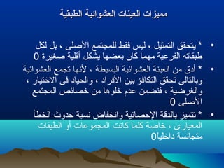 ‫الطبقية‬ ‫العشوائية‬ ‫العينات‬ ‫مميزات‬‫الطبقية‬ ‫العشوائية‬ ‫العينات‬ ‫مميزات‬
•‫لكل‬ ‫بل‬ ، ‫اللصلى‬ ‫للمجتمع‬ ‫فقط‬ ‫ليس‬ ، ‫التمثيل‬ ‫يتحقق‬ *
‫لصغيرة‬ ‫أقلية‬ ‫يشكل‬ ‫بعضها‬ ‫كان‬ ‫مهما‬ ‫الفرعية‬ ‫طبقاته‬0
•‫العشوائية‬ ‫تجمع‬ ‫لنها‬ ، ‫البسيطة‬ ‫العشوائية‬ ‫العينة‬ ‫من‬ ‫أدق‬ *
، ‫الختيار‬ ‫فى‬ ‫والحياد‬ ، ‫الفراد‬ ‫بين‬ ‫التكافؤ‬ ‫تحقق‬ ‫وبالتالى‬
‫المجتمع‬ ‫خصائص‬ ‫من‬ ‫خلوها‬ ‫عدم‬ ‫فنضمن‬ ، ‫والغرضية‬
‫اللصلى‬0
•‫الخطأ‬ ‫حدوث‬ ‫نسبة‬ ‫وانخفاض‬ ‫الحصائية‬ ‫بالدقة‬ ‫تتميز‬ *
‫الطبقات‬ ‫أو‬ ‫المجموعات‬ ‫كانت‬ ‫كلما‬ ‫خالصة‬ ، ‫المعيارى‬
‫ا‬ً ‫داخلي‬ ‫متجانسة‬0
 