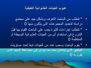 ‫الطبقية‬ ‫العشوائية‬ ‫العينات‬ ‫عيوب‬‫الطبقية‬ ‫العشوائية‬ ‫العينات‬ ‫عيوب‬
•‫مجتمع‬ ‫على‬ ‫جيد‬ ‫وبشكل‬ ‫التعر ف‬ ‫الباحث‬ ‫من‬ ‫تتطلب‬ *
‫منها‬ ‫يتكون‬ ‫التى‬ ‫المجموعات‬ ‫لتحديد‬ ‫دراسته‬0
•‫قبل‬ ‫بها‬ ‫القيام‬ ‫الباحث‬ ‫على‬ ‫يجب‬ ‫كثيرة‬ ‫إجراءات‬ ‫تتطلب‬ *
‫أو‬ ‫البسيطة‬ ‫العشوائية‬ ‫العينات‬ ‫من‬ ‫أى‬ ‫استخدام‬ ‫فى‬ ‫الشروع‬
‫المنتظمة‬0
•‫مستويات‬ ‫لعدد‬ ‫ا‬ً ‫تبع‬ ‫العينات‬ ‫من‬ ‫عدد‬ ‫بسحب‬ ‫الباحث‬ ‫يقوم‬ *
‫الذى‬ ‫الجهد‬ ‫مضاعفة‬ ‫إلى‬ ‫يؤدى‬ ‫مما‬ ‫معه‬ ‫يتعامل‬ ‫الذى‬ ‫المتغير‬
‫به‬ ‫يقوم‬0
 