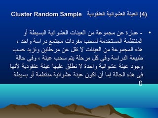 ))44‫العنقودية‬ ‫العشوائية‬ ‫العينة‬ (‫العنقودية‬ ‫العشوائية‬ ‫العينة‬ (Cluster Random SampleCluster Random Sample
•‫أو‬ ‫البسيطة‬ ‫العشوائية‬ ‫العينات‬ ‫من‬ ‫مجموعة‬ ‫عن‬ ‫عبارة‬ -
، ‫واحد‬ ‫دراسة‬ ‫مجتمع‬ ‫مفردات‬ ‫لسحب‬ ‫المستخدمة‬ ‫المنتظمة‬
‫حسب‬ ‫وتزيد‬ ‫مرحلتين‬ ‫عن‬ ‫تقل‬ ‫ل‬ ‫العينات‬ ‫من‬ ‫المجموعة‬ ‫هذه‬
‫حالة‬ ‫وفى‬ ، ‫عينة‬ ‫سحب‬ ‫يتم‬ ‫مرحلة‬ ‫كل‬ ‫وفى‬ ‫الدراسة‬ ‫طبيعة‬
‫لنها‬ ‫عنقودية‬ ‫عينة‬ ‫عليها‬ ‫نطلق‬ ‫ل‬ ‫واحدة‬ ‫عشوائية‬ ‫عينة‬ ‫وجود‬
‫بسيطة‬ ‫أو‬ ‫منتظمة‬ ‫عشوائية‬ ‫عينة‬ ‫تكون‬ ‫أن‬ ‫إما‬ ‫الحالة‬ ‫هذه‬ ‫فى‬
0
 