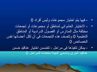 •‫أفراد‬ ‫وليس‬ ‫مجموعات‬ ‫اختيار‬ ‫يتم‬ ‫فيها‬ -0
•‫تجمعات‬ ‫أو‬ ‫مجموعات‬ ‫أو‬ ‫لمناطق‬ ‫العشوائى‬ ‫الختيار‬ -
‫المناطق‬ ‫أو‬ ‫الدراسية‬ ‫الفصول‬ ‫أو‬ ‫المدارس‬ ‫مثل‬ ‫مختلفة‬
‫التعليمية‬0‫نفس‬ ‫أعضائها‬ ‫لكل‬ ‫أن‬ ‫فى‬ ‫التجمعات‬ ‫هذه‬ ‫وتتصف‬
‫الخصائص‬0
•‫ضمن‬ ‫عناقيد‬ ‫اختيار‬ ‫تتضمن‬ ، ‫مراحل‬ ‫فى‬ ‫تنفيذها‬ ‫يمكن‬ -
‫المراحل‬ ‫متعددة‬ ‫العينة‬ ‫وتسمى‬ ‫أخرى‬ ‫عناقيد‬0
 