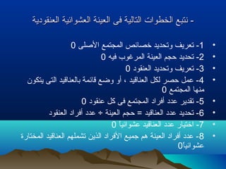 ‫العنقودية‬ ‫العشوائية‬ ‫العينة‬ ‫فى‬ ‫التالية‬ ‫الخطوات‬ ‫نتبع‬ -‫العنقودية‬ ‫العشوائية‬ ‫العينة‬ ‫فى‬ ‫التالية‬ ‫الخطوات‬ ‫نتبع‬ -
•1‫اللصلى‬ ‫المجتمع‬ ‫خصائص‬ ‫وتحديد‬ ‫تعريف‬ -0
•2‫فيه‬ ‫المرغوب‬ ‫العينة‬ ‫حجم‬ ‫تحديد‬ -0
•3‫العنقود‬ ‫وتحديد‬ ‫تعريف‬ -0
•4‫يتكون‬ ‫التى‬ ‫بالعناقيد‬ ‫قائمة‬ ‫وضع‬ ‫أو‬ ، ‫العناقيد‬ ‫لكل‬ ‫حصر‬ ‫عمل‬ -
‫المجتمع‬ ‫منها‬0
•5‫عنقود‬ ‫كل‬ ‫فى‬ ‫المجتمع‬ ‫أفراد‬ ‫عدد‬ ‫تقدير‬ -0
•6‫العنقود‬ ‫أفراد‬ ‫عدد‬ ÷ ‫العينة‬ ‫حجم‬ = ‫العناقيد‬ ‫عدد‬ ‫تحديد‬ -
•7‫ا‬ً ‫عشوائي‬ ‫العناقيد‬ ‫عدد‬ ‫اختيار‬ -0
•8‫المختارة‬ ‫العناقيد‬ ‫تشملهم‬ ‫الذين‬ ‫الفراد‬ ‫جميع‬ ‫هم‬ ‫العينة‬ ‫أفراد‬ ‫عدد‬ -
‫ا‬ً ‫عشوائي‬0
 