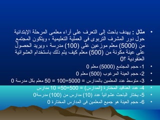 •: ‫مثال‬‫البتدائية‬ ‫المرحلة‬ ‫معلمى‬ ‫آراء‬ ‫على‬ ‫التعر ف‬ ‫إلى‬ ‫باحث‬ ‫يهد ف‬
‫المجتمع‬ ‫ويتكون‬ ، ‫التعليمية‬ ‫العملية‬ ‫فى‬ ‫التربوى‬ ‫المشر ف‬ ‫دور‬ ‫حول‬
) ‫من‬5000) ‫على‬ ‫موزعين‬ ‫معلم‬ (100‫الحصول‬ ‫ويريد‬ ، ‫مدرسة‬ (
) ‫من‬ ‫مكونة‬ ‫عينة‬ ‫على‬500‫العشوائية‬ ‫باستخدام‬ ‫ذلك‬ ‫يتم‬ ‫كيف‬ ‫معلم‬ (
‫؟‬ ‫العنقودية‬0
•1) ‫المجتمع‬ ‫حجم‬ -5000‫معلم‬ (0
•2) ‫المرغوب‬ ‫العينة‬ ‫حجم‬ -500‫معلم‬ (0
•3= ‫بالمدارس‬ ‫المعلمين‬ ‫عدد‬ ‫متوسط‬ -5000÷100=50‫مدرسة‬ ‫بكل‬ ‫معلم‬0
•4= (‫)المدارس‬ ‫المختارة‬ ‫العناقيد‬ ‫عدد‬ -500÷50=10‫مدارس‬
•5) ‫عدد‬ ‫ا‬ً ‫عشوائي‬ ‫الباحث‬ ‫يختار‬ -10) ‫من‬ ‫مدارس‬ (100‫مدرسة‬ (0
•6‫المختارة‬ ‫المدارس‬ ‫فى‬ ‫المعلمين‬ ‫جميع‬ ‫هو‬ ‫العينة‬ ‫حجم‬ -0
 