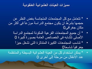 ‫العنقودية‬ ‫العشوائية‬ ‫العينات‬ ‫مميزات‬‫العنقودية‬ ‫العشوائية‬ ‫العينات‬ ‫مميزات‬
•‫عن‬ ‫النظر‬ ‫بغض‬ ‫المتجانسة‬ ‫المجتمعات‬ ‫كل‬ ‫مع‬ ‫تتعامل‬ *
‫من‬ ‫أكثر‬ ‫فى‬ ‫ا‬ً ‫موزع‬ ‫الدراسة‬ ‫مجتمع‬ ‫يكون‬ ‫ان‬ ‫بشرط‬ ‫حجمها‬
‫جغرافى‬ ‫مكان‬0
•‫الدراسة‬ ‫لمجتمع‬ ‫المكونة‬ ‫الفرعية‬ ‫المجتمعات‬ ‫جميع‬ ‫أن‬ *
‫كبيرة‬ ‫بصورة‬ ‫العامة‬ ‫الخصائص‬ ‫فى‬ ‫تتشابه‬ ‫اللصلى‬0
•‫ا‬ً ‫حيز‬ ‫تشغل‬ ‫التى‬ ‫المتناثرة‬ ‫الكبيرة‬ ‫المجتمعات‬ ‫تناسب‬ *
‫ا‬ً ‫شاسع‬ ‫ا‬ً ‫جغرافي‬0
•‫والمنتظمة‬ ‫البسيطة‬ ‫العشوائية‬ ‫العينة‬ ‫من‬ ‫كل‬ ‫استخدام‬ ‫يمكن‬ *
‫آخرى‬ ‫إلى‬ ‫مرحلة‬ ‫من‬ ‫النتقال‬ ‫عند‬0
 