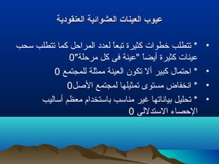 ‫العنقودية‬ ‫العشوائية‬ ‫العينات‬ ‫عيوب‬‫العنقودية‬ ‫العشوائية‬ ‫العينات‬ ‫عيوب‬
•‫سحب‬ ‫تتطلب‬ ‫كما‬ ‫المراحل‬ ‫لعدد‬ ‫ا‬ً ‫تبع‬ ‫كثيرة‬ ‫خطوات‬ ‫تتطلب‬ *
"‫مرحلة‬ ‫كل‬ ‫فى‬ ‫"عينة‬ ‫ا‬ً ‫أيض‬ ‫كثيرة‬ ‫عينات‬0
•‫للمجتمع‬ ‫ممثلة‬ ‫العينة‬ ‫تكون‬ ‫أل‬ ‫كبير‬ ‫احتمال‬ *0
•‫اللصل‬ ‫لمجتمع‬ ‫تمثيلها‬ ‫مستوى‬ ‫انخفاض‬ *0
•‫أساليب‬ ‫معظم‬ ‫باستخدام‬ ‫مناسب‬ ‫غير‬ ‫بياناتها‬ ‫تحليل‬ *
‫الستدللى‬ ‫الحصاء‬0
 