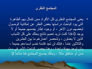 ‫النظرى‬ ‫المجتمع‬‫النظرى‬ ‫المجتمع‬
•‫الظاهرة‬ ‫بهم‬ ‫تتمثل‬ ‫ممن‬ ‫الفراد‬ ‫كل‬ ‫النظرى‬ ‫المجتمع‬ ‫يعنى‬
‫الولصول‬ ‫إمكانية‬ ‫عن‬ ‫النظر‬ ‫بغض‬ ‫دراستها‬ ‫الباحث‬ ‫يود‬ ‫التى‬
‫ل‬ ‫أو‬ ‫ا‬ً ‫جميع‬ ‫يضمهم‬ ‫إطار‬ ‫وجود‬ ‫أو‬ ، ‫الخر‬ ‫دون‬ ‫لبعضهم‬
‫يوجد‬0‫الشباب‬ ‫كل‬ ‫على‬ ‫بحثك‬ ‫نتائج‬ ‫تعميم‬ ‫تريد‬ ‫كنت‬ ‫فإذا‬
‫العشرين‬ ‫بين‬ ‫ما‬ ‫أعمارهم‬ ‫وتنحصر‬ ، ‫يعملون‬ ‫ل‬ ‫الذين‬
، ‫ا‬ً ‫جميع‬ ‫أسماءهم‬ ‫تضم‬ ‫قائمة‬ ‫تجد‬ ‫لن‬ ‫فإنك‬ ، ‫ا‬ً ‫عام‬ ‫والثلثين‬
‫ست‬ ‫فى‬ ‫المر‬ ‫الباحث‬ ‫يحصر‬ ‫وهنا‬ ، ‫واحدة‬ ‫بهيئة‬ ‫توجد‬ ‫ولن‬
‫ا‬ً ‫متاح‬ ‫هنا‬ ‫المجتمع‬ ‫يصبح‬ ‫وبذلك‬ ، ‫ل‬ً  ‫مث‬ ‫مناطق‬ ‫أو‬ ‫مدن‬0
 