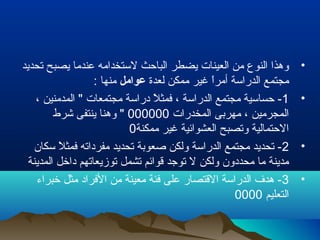 •‫تحديد‬ ‫يصبح‬ ‫عندما‬ ‫لستخدامه‬ ‫الباحث‬ ‫يضطر‬ ‫العينات‬ ‫من‬ ‫النوع‬ ‫وهذا‬
‫لعدة‬ ‫ممكن‬ ‫غير‬ ‫ا‬ً ‫أمر‬ ‫الدراسة‬ ‫مجتمع‬‫عوامل‬: ‫منها‬
•1، ‫المدمنين‬ " ‫مجتمعات‬ ‫دراسة‬ ‫ل‬ً  ‫فمث‬ ، ‫الدراسة‬ ‫مجتمع‬ ‫حساسية‬ -
‫المخدرات‬ ‫مهربى‬ ، ‫المجرمين‬000000‫شرط‬ ‫ينتفى‬ ‫وهنا‬ "
‫ممكنة‬ ‫غير‬ ‫العشوائية‬ ‫وتصبح‬ ‫الحتمالية‬0
•2‫سكان‬ ‫ل‬ً  ‫فمث‬ ‫مفرداته‬ ‫تحديد‬ ‫لصعوبة‬ ‫ولكن‬ ‫الدراسة‬ ‫مجتمع‬ ‫تحديد‬ -
‫المدينة‬ ‫داخل‬ ‫توزيعاتهم‬ ‫تشمل‬ ‫قوائم‬ ‫توجد‬ ‫ل‬ ‫ولكن‬ ‫محددون‬ ‫ما‬ ‫مدينة‬
•3‫خبراء‬ ‫مثل‬ ‫الفراد‬ ‫من‬ ‫معينة‬ ‫فئة‬ ‫على‬ ‫القتصار‬ ‫الدراسة‬ ‫هد ف‬ -
‫التعليم‬0000
 