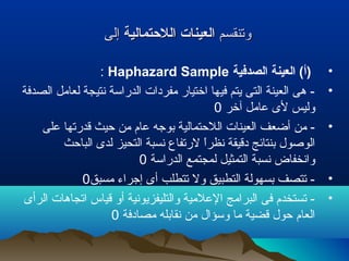 ‫وتنقسم‬‫وتنقسم‬‫اللحتمالية‬ ‫العينات‬‫اللحتمالية‬ ‫العينات‬‫إلى‬‫إلى‬
•‫الصدفية‬ ‫العينة‬ (‫)أ‬Haphazard Sample:
•‫الصدفة‬ ‫لعامل‬ ‫نتيجة‬ ‫الدراسة‬ ‫مفردات‬ ‫اختيار‬ ‫فيها‬ ‫يتم‬ ‫التى‬ ‫العينة‬ ‫هى‬ -
‫آخر‬ ‫عامل‬ ‫لى‬ ‫وليس‬0
•‫على‬ ‫قدرتها‬ ‫حيث‬ ‫من‬ ‫عام‬ ‫بوجه‬ ‫اللحتمالية‬ ‫العينات‬ ‫أضعف‬ ‫من‬ -
‫الباحث‬ ‫لدى‬ ‫التحيز‬ ‫نسبة‬ ‫لرتفاع‬ ‫ا‬ً ‫نظر‬ ‫دقيقة‬ ‫بنتائج‬ ‫الولصول‬
‫الدراسة‬ ‫لمجتمع‬ ‫التمثيل‬ ‫نسبة‬ ‫وانخفاض‬0
•‫مسبق‬ ‫إجراء‬ ‫أى‬ ‫تتطلب‬ ‫ول‬ ‫التطبيق‬ ‫بسهولة‬ ‫تتصف‬ -0
•‫الرأى‬ ‫اتجاهات‬ ‫قياس‬ ‫أو‬ ‫والتليفزيونية‬ ‫العلمية‬ ‫البرامج‬ ‫فى‬ ‫تستخدم‬ -
‫مصادفة‬ ‫نقابله‬ ‫من‬ ‫وسؤال‬ ‫ما‬ ‫قضية‬ ‫حول‬ ‫العام‬0
 