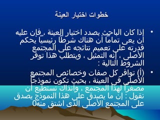 ‫العينة‬ ‫اختيار‬ ‫خطوات‬‫العينة‬ ‫اختيار‬ ‫خطوات‬
•‫عليه‬ ‫فإن‬ ، ‫العينة‬ ‫اختيار‬ ‫بصدد‬ ‫الباحث‬ ‫كان‬ ‫إذا‬
‫يحكم‬ ‫رئيسيا‬ ‫شرطا‬ ‫هناك‬ ‫أن‬ ‫تماما‬ ‫يعى‬ ‫أن‬
‫المجتمع‬ ‫على‬ ‫نتائجه‬ ‫تعميم‬ ‫على‬ ‫قدرته‬
‫توفر‬ ‫هذا‬ ‫ويتطلب‬ ، ‫التمثيل‬ ‫إنه‬ ، ‫اللصلى‬
: ‫التالية‬ ‫الشروط‬
•‫المجتمع‬ ‫وخصائص‬ ‫لصفات‬ ‫كل‬ ‫توافر‬ (‫)أ‬
‫نموذجا‬ ‫تكون‬ ‫بحيث‬ ، ‫العينة‬ ‫فى‬ ‫اللصلى‬
‫أن‬ ‫نستطيع‬ ‫وآنذاك‬ ، ‫المجتمع‬ ‫لهذا‬ ‫مصغرا‬
‫يصدق‬ ‫النموذج‬ ‫هذا‬ ‫على‬ ‫يصدق‬ ‫ما‬ ‫إن‬ : ‫نقول‬
‫منه‬ ‫اشتق‬ ‫الذى‬ ‫اللصلى‬ ‫المجتمع‬ ‫على‬0
 