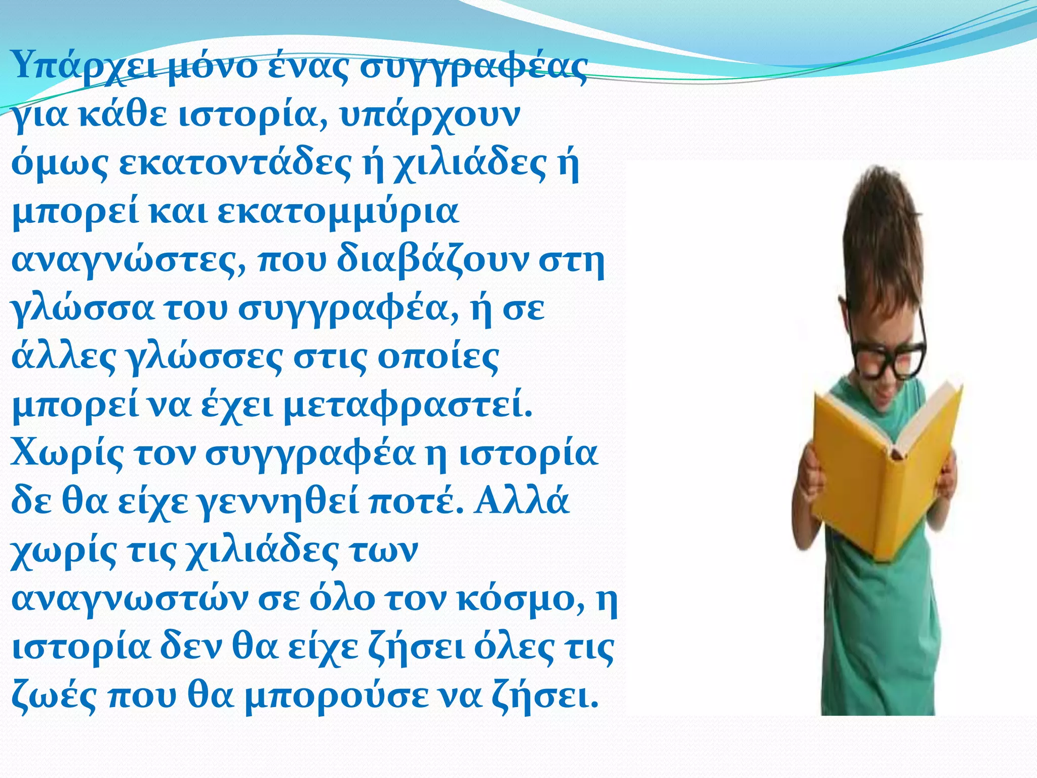 Υπϊρχει μόνο ϋνασ ςυγγραφϋασ
για κϊθε ιςτορύα, υπϊρχουν
όμωσ εκατοντϊδεσ ό χιλιϊδεσ ό
μπορεύ και εκατομμύρια
αναγνώςτεσ, που διαβϊζουν ςτη
γλώςςα του ςυγγραφϋα, ό ςε
ϊλλεσ γλώςςεσ ςτισ οπούεσ
μπορεύ να ϋχει μεταφραςτεύ.
Χωρύσ τον ςυγγραφϋα η ιςτορύα
δε θα εύχε γεννηθεύ ποτϋ. Αλλϊ
χωρύσ τισ χιλιϊδεσ των
αναγνωςτών ςε όλο τον κόςμο, η
ιςτορύα δεν θα εύχε ζόςει όλεσ τισ
ζωϋσ που θα μπορούςε να ζόςει.
 