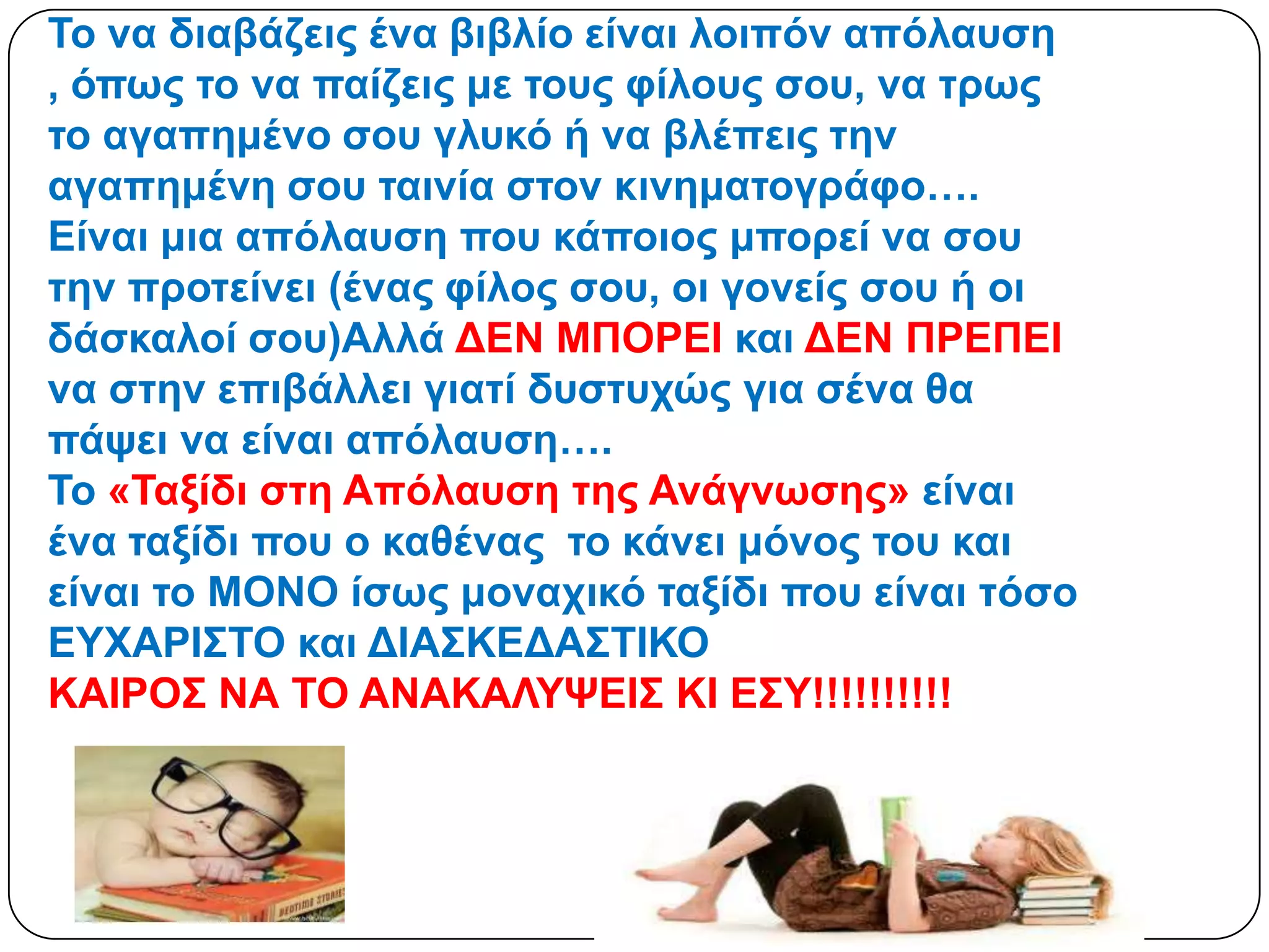 Σν λα δηαβάδεηο έλα βηβιίν είλαη ινηπόλ απόιαπζε
, όπσο ην λα παίδεηο κε ηνπο θίινπο ζνπ, λα ηξσο
ην αγαπεκέλν ζνπ γιπθό ή λα βιέπεηο ηελ
αγαπεκέλε ζνπ ηαηλία ζηνλ θηλεκαηνγξάθν….
Δίλαη κηα απόιαπζε πνπ θάπνηνο κπνξεί λα ζνπ
ηελ πξνηείλεη (έλαο θίινο ζνπ, νη γνλείο ζνπ ή νη
δάζθαινί ζνπ)Αιιά ΓΔΝ ΜΠΟΡΔΙ θαη ΓΔΝ ΠΡΔΠΔΙ
λα ζηελ επηβάιιεη γηαηί δπζηπρώο γηα ζέλα ζα
πάςεη λα είλαη απόιαπζε….
Σν «Σαμίδη ζηε Απόιαπζε ηεο Αλάγλσζεο» είλαη
έλα ηαμίδη πνπ ν θαζέλαο ην θάλεη κόλνο ηνπ θαη
είλαη ην ΜΟΝΟ ίζσο κνλαρηθό ηαμίδη πνπ είλαη ηόζν
ΔΤΥΑΡΙ΢ΣΟ θαη ΓΙΑ΢ΚΔΓΑ΢ΣΙΚΟ
ΚΑΙΡΟ΢ ΝΑ ΣΟ ΑΝΑΚΑΛΤΦΔΙ΢ ΚΙ Δ΢Τ!!!!!!!!!!
 