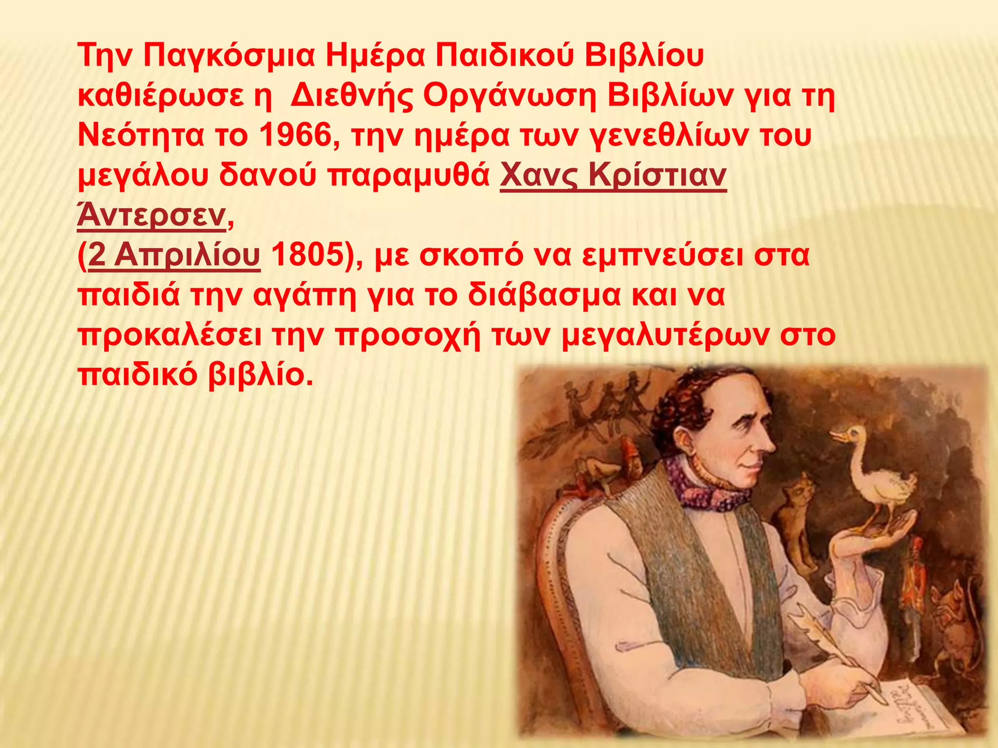 Σελ Παγθόζκηα Ηκέξα Παηδηθνύ Βηβιίνπ
θαζηέξσζε ε Γηεζλήο Οξγάλσζε Βηβιίσλ γηα ηε
Νεόηεηα ην 1966, ηελ εκέξα ησλ γελεζιίσλ ηνπ
κεγάινπ δαλνύ παξακπζά Υαλο Κξίζηηαλ
Άληεξζελ,
(2 Απξηιίνπ 1805), κε ζθνπό λα εκπλεύζεη ζηα
παηδηά ηελ αγάπε γηα ην δηάβαζκα θαη λα
πξνθαιέζεη ηελ πξνζνρή ησλ κεγαιπηέξσλ ζην
παηδηθό βηβιίν.
 