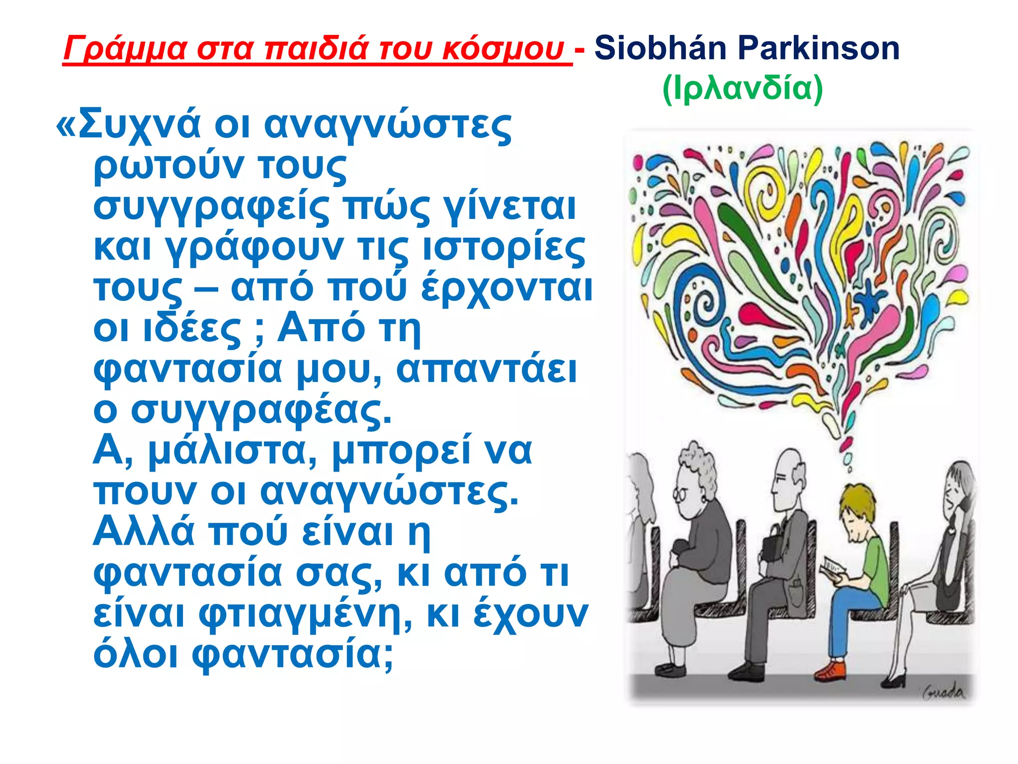 «΢πρλά νη αλαγλώζηεο
ξσηνύλ ηνπο
ζπγγξαθείο πώο γίλεηαη
θαη γξάθνπλ ηηο ηζηνξίεο
ηνπο – από πνύ έξρνληαη
νη ηδέεο ; Από ηε
θαληαζία κνπ, απαληάεη
ν ζπγγξαθέαο.
Α, κάιηζηα, κπνξεί λα
πνπλ νη αλαγλώζηεο.
Αιιά πνύ είλαη ε
θαληαζία ζαο, θη από ηη
είλαη θηηαγκέλε, θη έρνπλ
όινη θαληαζία;
Γράμμα στα παιδιά του κόσμου - Siobhán Parkinson
(Ιξιαλδία)
 