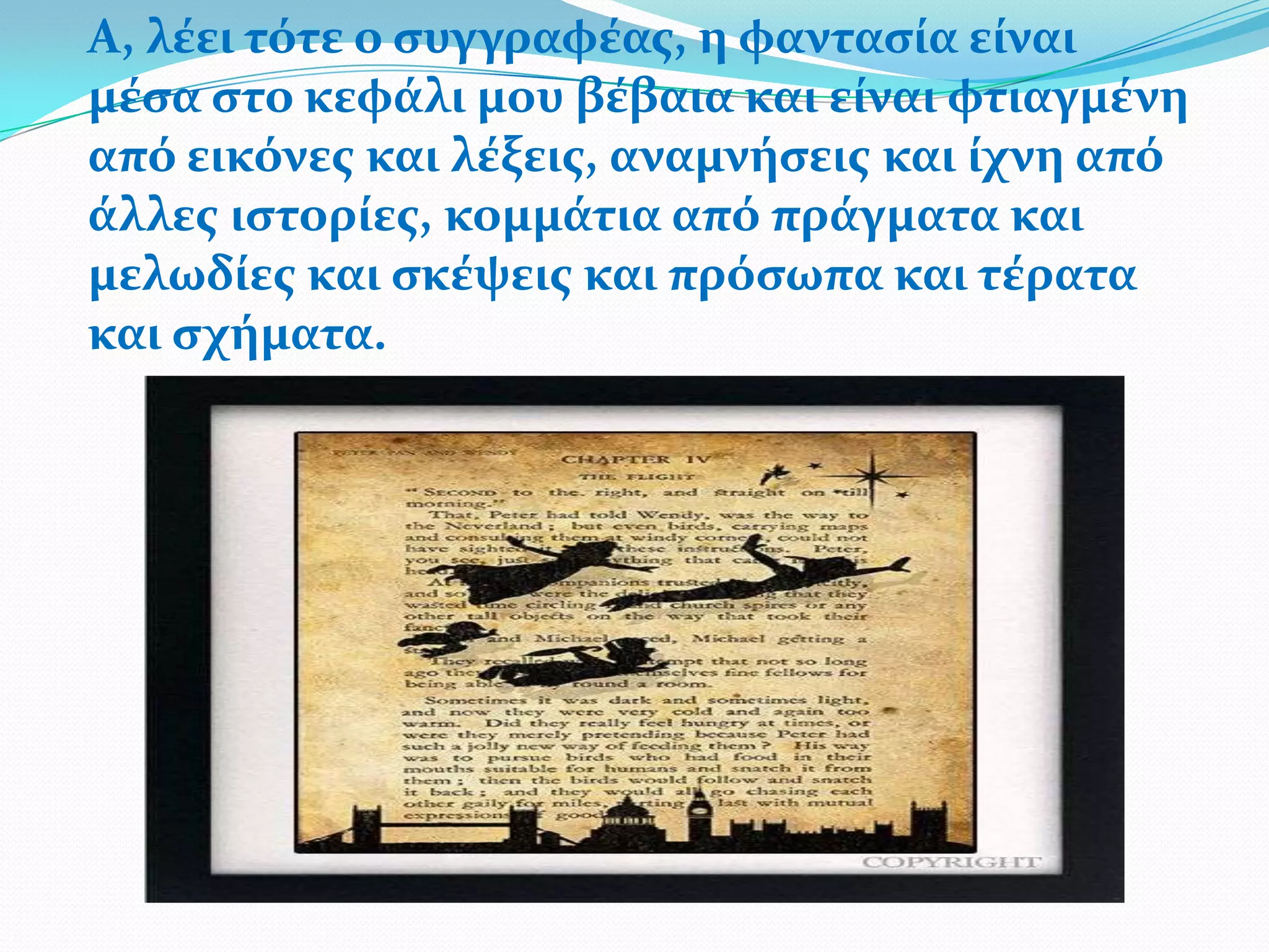 Α, λϋει τότε ο ςυγγραφϋασ, η φανταςύα εύναι
μϋςα ςτο κεφϊλι μου βϋβαια και εύναι φτιαγμϋνη
από εικόνεσ και λϋξεισ, αναμνόςεισ και ύχνη από
ϊλλεσ ιςτορύεσ, κομμϊτια από πρϊγματα και
μελωδύεσ και ςκϋψεισ και πρόςωπα και τϋρατα
και ςχόματα.
 