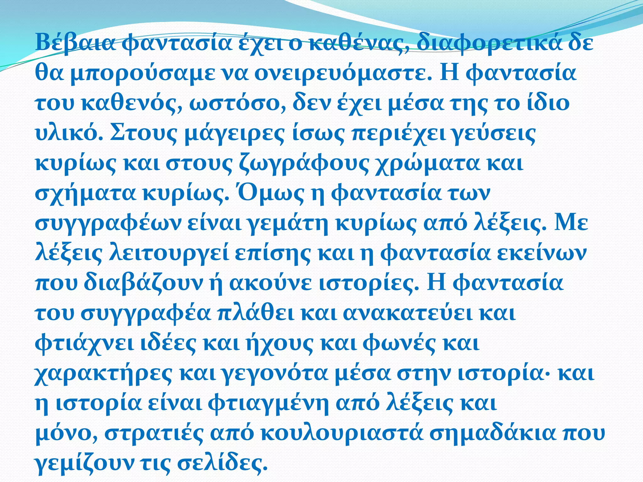 Βϋβαια φανταςύα ϋχει ο καθϋνασ, διαφορετικϊ δε
θα μπορούςαμε να ονειρευόμαςτε. Η φανταςύα
του καθενόσ, ωςτόςο, δεν ϋχει μϋςα τησ το ύδιο
υλικό. Στουσ μϊγειρεσ ύςωσ περιϋχει γεύςεισ
κυρύωσ και ςτουσ ζωγρϊφουσ χρώματα και
ςχόματα κυρύωσ. Όμωσ η φανταςύα των
ςυγγραφϋων εύναι γεμϊτη κυρύωσ από λϋξεισ. Με
λϋξεισ λειτουργεύ επύςησ και η φανταςύα εκεύνων
που διαβϊζουν ό ακούνε ιςτορύεσ. Η φανταςύα
του ςυγγραφϋα πλϊθει και ανακατεύει και
φτιϊχνει ιδϋεσ και όχουσ και φωνϋσ και
χαρακτόρεσ και γεγονότα μϋςα ςτην ιςτορύα∙ και
η ιςτορύα εύναι φτιαγμϋνη από λϋξεισ και
μόνο, ςτρατιϋσ από κουλουριαςτϊ ςημαδϊκια που
γεμύζουν τισ ςελύδεσ.
 