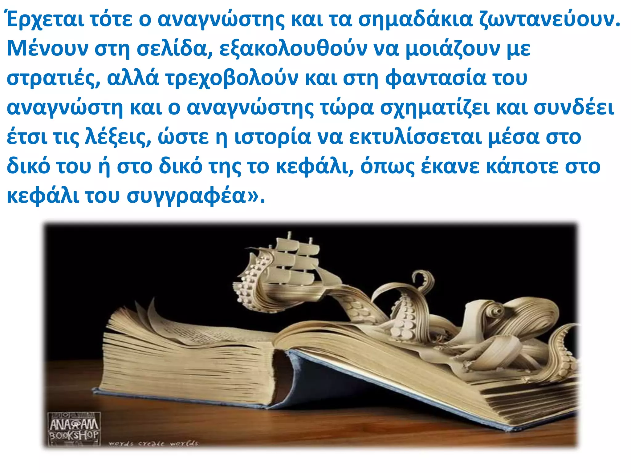 Έρχεται τότε ο αναγνώςτθσ και τα ςθμαδάκια ηωντανεφουν.
Μζνουν ςτθ ςελίδα, εξακολουκοφν να μοιάηουν με
ςτρατιζσ, αλλά τρεχοβολοφν και ςτθ φανταςία του
αναγνώςτθ και ο αναγνώςτθσ τώρα ςχθματίηει και ςυνδζει
ζτςι τισ λζξεισ, ώςτε θ ιςτορία να εκτυλίςςεται μζςα ςτο
δικό του ι ςτο δικό τθσ το κεφάλι, όπωσ ζκανε κάποτε ςτο
κεφάλι του ςυγγραφζα».
 
