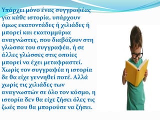 Υπϊρχει μόνο ϋνασ ςυγγραφϋασ
για κϊθε ιςτορύα, υπϊρχουν
όμωσ εκατοντϊδεσ ό χιλιϊδεσ ό
μπορεύ και εκατομμύρια
αναγνώςτεσ, που διαβϊζουν ςτη
γλώςςα του ςυγγραφϋα, ό ςε
ϊλλεσ γλώςςεσ ςτισ οπούεσ
μπορεύ να ϋχει μεταφραςτεύ.
Χωρύσ τον ςυγγραφϋα η ιςτορύα
δε θα εύχε γεννηθεύ ποτϋ. Αλλϊ
χωρύσ τισ χιλιϊδεσ των
αναγνωςτών ςε όλο τον κόςμο, η
ιςτορύα δεν θα εύχε ζόςει όλεσ τισ
ζωϋσ που θα μπορούςε να ζόςει.
 