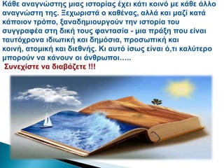 Κάζε αλαγλώζηεο κηαο ηζηνξίαο έρεη θάηη θνηλό κε θάζε άιιν
αλαγλώζηε ηεο. Ξερσξηζηά ν θαζέλαο, αιιά θαη καδί θαηά
θάπνηνλ ηξόπν, μαλαδεκηνπξγνύλ ηελ ηζηνξία ηνπ
ζπγγξαθέα ζηε δηθή ηνπο θαληαζία - κηα πξάμε πνπ είλαη
ηαπηόρξνλα ηδησηηθή θαη δεκόζηα, πξνζσπηθή θαη
θνηλή, αηνκηθή θαη δηεζλήο. Κη απηό ίζσο είλαη ό,ηη θαιύηεξν
κπνξνύλ λα θάλνπλ νη άλζξσπνη…..
΢πλερίζηε λα δηαβάδεηε !!!
 