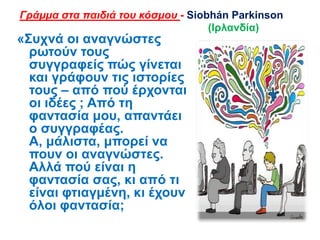 «΢πρλά νη αλαγλώζηεο
ξσηνύλ ηνπο
ζπγγξαθείο πώο γίλεηαη
θαη γξάθνπλ ηηο ηζηνξίεο
ηνπο – από πνύ έξρνληαη
νη ηδέεο ; Από ηε
θαληαζία κνπ, απαληάεη
ν ζπγγξαθέαο.
Α, κάιηζηα, κπνξεί λα
πνπλ νη αλαγλώζηεο.
Αιιά πνύ είλαη ε
θαληαζία ζαο, θη από ηη
είλαη θηηαγκέλε, θη έρνπλ
όινη θαληαζία;
Γράμμα στα παιδιά του κόσμου - Siobhán Parkinson
(Ιξιαλδία)
 