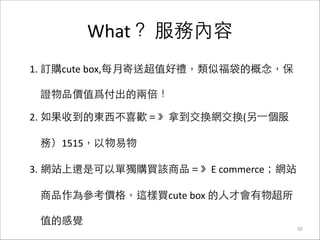 What？	
  服務內容
10
1. 訂購cute	
  box,每⽉月寄送超值好禮，類似福袋的概念，保
證物品價值爲付出的兩倍！	
  
2. 如果收到的東⻄西不喜歡＝》拿到交換網交換(另⼀一個服
務）1515，以物易物	
  
3. 網站上還是可以單獨購買該商品＝》E	
  commerce；網站
商品作為參考價格，這樣買cute	
  box	
  的⼈人才會有物超所
值的感覺
 