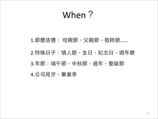 When？
12
1.節慶送禮：	
  ⺟母親節，⽗父親節，教師節......	
  
2.特殊⽇日⼦子：情⼈人節，⽣生⽇日，紀念⽇日，週年慶	
  
3.年節：端午節，中秋節，過年，聖誕節	
  
4.公司尾⽛牙，畢業季
 