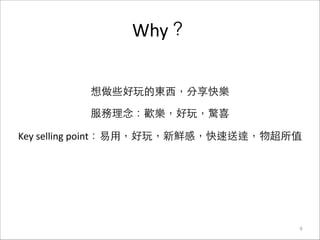Why？
9
想做些好玩的東⻄西，分享快樂	
  
服務理念：歡樂，好玩，驚喜	
  
Key	
  selling	
  point：易⽤用，好玩，新鮮感，快速送達，物超所值	
  
 