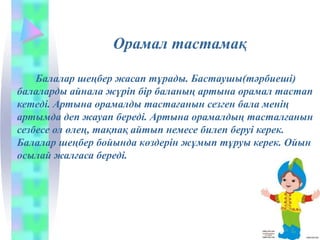 Орамал тастамақ
Балалар шеңбер жасап тұрады. Бастаушы(тәрбиеші)
балаларды айнала жүріп бір баланың артына орамал тастап
кетеді. Артына орамалды тастағанын сезген бала менің
артымда деп жауап береді. Артына орамалдың тасталғанын
сезбесе ол өлең, тақпақ айтып немесе билеп беруі керек.
Балалар шеңбер бойында көздерін жұмып тұруы керек. Ойын
осылай жалғаса береді.
 