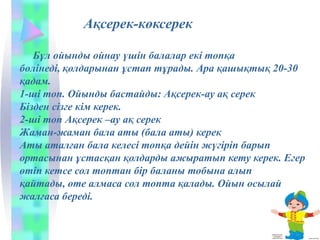 Ақсерек-көксерек
Бұл ойынды ойнау үшін балалар екі топқа
бөлінеді, қолдарынан ұстап тұрады. Ара қашықтық 20-30
қадам.
1-ші топ. Ойынды бастайды: Ақсерек-ау ақ серек
Бізден сізге кім керек.
2-ші топ Ақсерек –ау ақ серек
Жаман-жаман бала аты (бала аты) керек
Аты аталған бала келесі топқа дейін жүгіріп барып
ортасынан ұстасқан қолдарды ажыратып кету керек. Егер
өтіп кетсе сол топтан бір баланы тобына алып
қайтады, өте алмаса сол топта қалады. Ойын осылай
жалғаса береді.
 