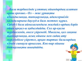 Бала тәрбиесінде ұлттық ойындардың алатын
орны ерекше.­ Ол – жас ұрпақты
имандылыққа, тапқырлыққа, адамгершілік
қағидаларына баулуд­а баға жетпес құрал.
Себеб­і бала айналасындағы жағдайл­ардың бәрін
ойын арқыл­ы қабылдайды. Сол ар­қылы
тәрбиеленіп, өнеге үйренеді. Мысалы, қол сақина
тапқырлыққа, асық ойыны мен садақ ату
мергендікке үйретсе, арқан тартыс балалардың
күшін сынауға арналған. Көк­пар ойыны
батырлықты шыңдайды.
 