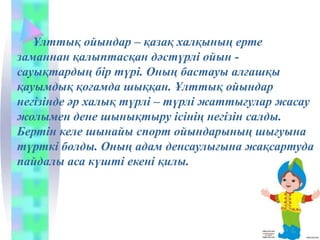 Ұлттық ойындар – қазақ халқының ерте
заманнан қалыптасқан дәстүрлі ойын -
сауықтардың бір түрі. Оның бастауы алғашқы
қауымдық қоғамда шыққан. Ұлттық ойындар
негізінде әр халық түрлі – түрлі жаттығулар жасау
жолымен дене шынықтыру ісінің негізін салды.
Бертін келе шынайы спорт ойындарының шығуына
түрткі болды. Оның адам денсаулығына жақсартуда
пайдалы аса күшті екені қилы.
 