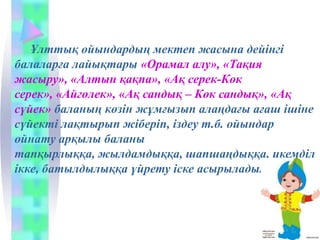 Ұлттық ойындардың мектеп жасына дейінгі
балаларға лайықтары «Орамал алу», «Тақия
жасыру», «Алтын қақпа», «Ақ серек-Көк
серек», «Айгөлек», «Ақ сандық – Көк сандық», «Ақ
сүйек» баланың көзін жұмғызып алаңдағы ағаш ішіне
сүйекті лақтырып жіберіп, іздеу т.б. ойындар
ойнату арқылы баланы
тапқырлыққа, жылдамдыққа, шапшаңдыққа, икемділ
ікке, батылдылыққа үйрету іске асырылады.
 