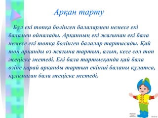 Арқан тарту
Бұл екі топқа бөлінген балалармен немесе екі
баламен ойналады. Арқанның екі жағынан екі бала
немесе екі топқа бөлінген балалар тартысады. Қай
топ арқанды өз жағына тартып, алып, кесе сол топ
жеңіске жетеді. Екі бала тартысқанда қай бала
өзіне қарай арқанды тартып екінші баланы құлатса,
құламаған бала жеңіске жетеді.
 