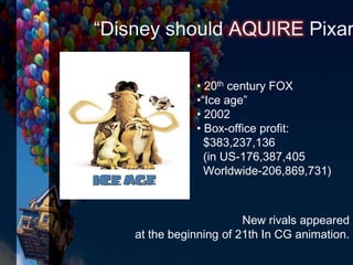 New rivals appeared
at the beginning of 21th In CG animation.
• 20th century FOX
•“Ice age”
• 2002
• Box-office profit:
$383,237,136
(in US-176,387,405
Worldwide-206,869,731)
“Disney should AQUIRE Pixar
 