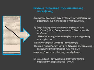 -
Σύληνκε πεξηγξαθή ηεο εθπαηδεπηηθήο
παξέκβαζεο
Σκοπός: Η βελτίωση των στέσεων των μαθητών και
μαθητριών ενός ολοήμεροσ νηπιαγωγείοσ
Α) Γηεξεύλεζε ησλ θνηλσληθώλ ζρέζεσλ ησλ
παηδηώλ (είδνο, δνκή, θνηλσληθή ζέζε ηνπ θάζε
παηδηνύ)
Μέζνδνη πνπ ρξεζηκνπνηήζεθαλ γηα ηε κειέηε
ησλ ζρέζεσλ:
-Κνηλσληνκεηξηθή κέζνδνο (ζπλέληεπμε)
-Ηκίσξε παξαηήξεζε θαηά ηε δηάξθεηα ηεο πξσηλήο
ειεύζεξεο απαζρόιεζεο ησλ παηδηώλ
ζηελ αξρή θαη ζην ηέινο ηεο παξέκβαζεο
Β) Σρεδηαζκόο, νξγάλσζε θαη πξαγκαηνπνίεζε
παξέκβαζεο δηάξθεηαο δύν κελώλ.
 