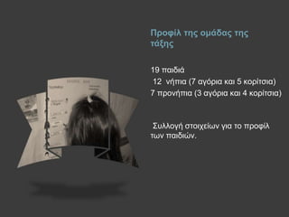 Πξνθίι ηεο νκάδαο ηεο
ηάμεο
19 παηδηά
12 λήπηα (7 αγόξηα θαη 5 θνξίηζηα)
7 πξνλήπηα (3 αγόξηα θαη 4 θνξίηζηα)
Σπιινγή ζηνηρείσλ γηα ην πξνθίι
ησλ παηδηώλ.
 