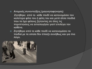  Αηνκηθέο ζπλεληεύμεηο (καγλεηνθώλεζε)
Ζεηήζεθε από ην θάζε παηδί λα θαηνλνκάζεη ηνλ
θαιύηεξν θίιν ηνπ ή θίιε ηνπ θαη κεηά άιια παηδηά
πνπ ηα έρεη θίινπο δεηώληαο ζε όιεο ηηο
πεξηπηώζεηο λα αηηηνινγήζεη γηαηί επηιέγεη ηνλ
θαζέλα.
 Ζεηήζεθε από ην θάζε παηδί λα θαηνλνκάζεη ηα
παηδηά κε ηα νπνία δελ έπαηδε ζπλήζσο θαη γηα πην
ιόγν.
 