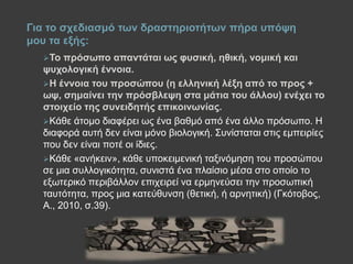To πξόζσπν απαληάηαη σο θπζηθή, εζηθή, λνκηθή θαη
ςπρνινγηθή έλλνηα.
H έλλνηα ηνπ πξνζώπνπ (ε ειιεληθή ιέμε από ην πξνο +
σς, ζεκαίλεη ηελ πξόζβιεςε ζηα κάηηα ηνπ άιινπ) ελέρεη ην
ζηνηρείν ηεο ζπλεηδεηήο επηθνηλσλίαο.
Κάζε άηνκν δηαθέξεη σο έλα βαζκό από έλα άιιν πξόζσπν. Ζ
δηαθνξά απηή δελ είλαη κόλν βηνινγηθή. Σπλίζηαηαη ζηηο εκπεηξίεο
πνπ δελ είλαη πνηέ νη ίδηεο.
Κάζε «αλήθεηλ», θάζε ππνθεηκεληθή ηαμηλόκεζε ηνπ πξνζώπνπ
ζε κηα ζπιινγηθόηεηα, ζπληζηά έλα πιαίζην κέζα ζην νπνίν ην
εμσηεξηθό πεξηβάιινλ επηρεηξεί λα εξκελεύζεη ηελ πξνζσπηθή
ηαπηόηεηα, πξνο κηα θαηεύζπλζε (ζεηηθή, ή αξλεηηθή) (Γθόηνβνο,
Α., 2010, ζ.39).
Γηα ην ζρεδηαζκό ησλ δξαζηεξηνηήησλ πήξα ππόςε
κνπ ηα εμήο:
 