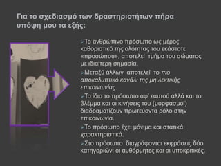 Τν αλζξώπηλν πξόζσπν σο κέξνο
θαζνξηζηηθό ηεο νιόηεηαο ηνπ εθάζηνηε
«πξνζώπνπ», απνηειεί ηκήκα ηνπ ζώκαηνο
κε ηδηαίηεξε ζεκαζία.
Μεηαμύ άιισλ απνηειεί ην πιο
αποκαλυπτικό κανάλι της μη λεκτικής
επικοινωνίας.
Τν ίδην ην πξόζσπν αθ’ εαπηνύ αιιά θαη ην
βιέκκα θαη νη θηλήζεηο ηνπ (κνξθαζκνί)
δηαδξακαηίδνπλ πξσηεύνληα ξόιν ζηελ
επηθνηλσλία.
Τν πξόζσπν έρεη κόληκα θαη ζηαηηθά
ραξαθηεξηζηηθά.
Σην πξόζσπν δηαγξάθνληαη εθθξάζεηο δύν
θαηεγνξηώλ: νη απζόξκεηεο θαη νη ππνθξηηηθέο.
Γηα ην ζρεδηαζκό ησλ δξαζηεξηνηήησλ πήξα
ππόςε κνπ ηα εμήο:
 