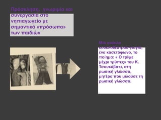 Μία θνύθια
θνπθινζέαηξνπ-γηαγηά,
έλα θαζεηόθσλν, ην
πνίεκα: « Ο ηξίςε
κέρξη ηξύπεο» ηνπ Κ.
Τζνπθόβζθη, ζηε
ξσζηθή γιώζζα,
κεηέξα πνπ κηινύζε ηε
ξσζηθή γιώζζα.
Πξόζθιεζε, γλσξηκία θαη
ζπλεξγαζία ζην
λεπηαγσγείν κε
ζεκαληηθά «πξόζσπα»
ησλ παηδηώλ
 