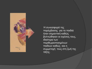 Ζ ζπλεηζθνξά ηεο
παξέκβαζεο γηα ηα παηδηά
ήηαλ ζεκαληηθή θαζώο
βειηηώζεθαλ νη ζρέζεηο ηνπο,
ηδηαίηεξα ησλ
πεξηζσξηνπνηεκέλσλ
παηδηώλ θαζώο θαη ε
ζπκκεηνρή ηνπο ζηε δσή ηεο
ηάμεο.
 