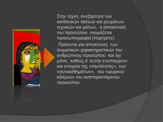 Σηελ ηέρλε, αλεμάξηεηα ησλ
αηζζεηηθώλ ηάζεσλ θαη ξεπκάησλ,
ηερληθώλ θαη κέζσλ, ε απεηθόληζή
ηνπ πξνζώπνπ νλνκάδεηαη
πξνζσπνγξαθία (πνξηξέην).
Πξόθεηηαη γηα απεηθόληζε ησλ
ζσκαηηθώλ ραξαθηεξηζηηθώλ ηνπ
αλζξώπηλνπ πξνζώπνπ θαη όρη
κόλν, θαζώο ζ’ απηήλ ελππάξρνπλ
θαη ζηνηρεία ηεο «ηαπηόηεηαο», ησλ
«ζπλαηζζεκάησλ», ηνπ «ςπρηθνύ
θόζκνπ» ηνπ αλαπαξηζηάκελνπ
πξνζώπνπ.
 