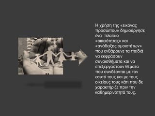 Ζ ρξήζε ηεο «εηθόλαο
πξνζώπνπ» δεκηνύξγεζε
έλα πιαίζην
«νηθεηόηεηαο» θαη
«αλάδεημεο νκνηνηήησλ»
πνπ ελζάξξπλε ηα παηδηά
λα εθθξάζνπλ
ζπλαηζζήκαηα θαη λα
επεμεξγαζηνύλ ζέκαηα
πνπ ζπλδένληαη κε ηνλ
εαπηό ηνπο θαη κε ηνπο
νηθείνπο ηνπο θάηη πνπ δε
ραξαθηήξηδε πξηλ ηελ
θαζεκεξηλόηεηά ηνπο.
 