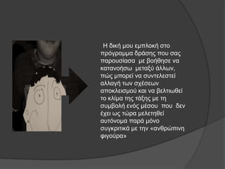 Ζ δηθή κνπ εκπινθή ζην
πξόγξακκα δξάζεο πνπ ζαο
παξνπζίαζα κε βνήζεζε λα
θαηαλνήζσ κεηαμύ άιισλ,
πώο κπνξεί λα ζπληειεζηεί
αιιαγή ησλ ζρέζεσλ
απνθιεηζκνύ θαη λα βειηησζεί
ην θιίκα ηεο ηάμεο κε ηε
ζπκβνιή ελόο κέζνπ πνπ δελ
έρεη σο ηώξα κειεηεζεί
απηόλνκα παξά κόλν
ζπγθξηηηθά κε ηελ «αλζξώπηλε
θηγνύξα»
 