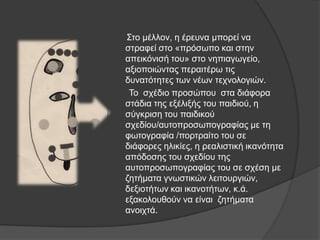 Σην κέιινλ, ε έξεπλα κπνξεί λα
ζηξαθεί ζην «πξόζσπν θαη ζηελ
απεηθόληζή ηνπ» ζην λεπηαγσγείν,
αμηνπνηώληαο πεξαηηέξσ ηηο
δπλαηόηεηεο ησλ λέσλ ηερλνινγηώλ.
Τν ζρέδην πξνζώπνπ ζηα δηάθνξα
ζηάδηα ηεο εμέιημήο ηνπ παηδηνύ, ε
ζύγθξηζε ηνπ παηδηθνύ
ζρεδίνπ/απηνπξνζσπνγξαθίαο κε ηε
θσηνγξαθία /πνξηξαίην ηνπ ζε
δηάθνξεο ειηθίεο, ε ξεαιηζηηθή ηθαλόηεηα
απόδνζεο ηνπ ζρεδίνπ ηεο
απηνπξνζσπνγξαθίαο ηνπ ζε ζρέζε κε
δεηήκαηα γλσζηηθώλ ιεηηνπξγηώλ,
δεμηνηήησλ θαη ηθαλνηήησλ, θ.ά.
εμαθνινπζνύλ λα είλαη δεηήκαηα
αλνηρηά.
 