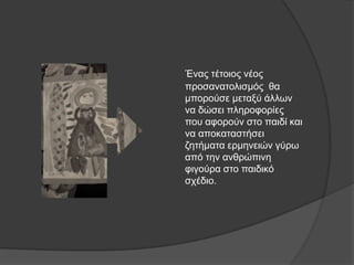 Έλαο ηέηνηνο λένο
πξνζαλαηνιηζκόο ζα
κπνξνύζε κεηαμύ άιισλ
λα δώζεη πιεξνθνξίεο
πνπ αθνξνύλ ζην παηδί θαη
λα απνθαηαζηήζεη
δεηήκαηα εξκελεηώλ γύξσ
από ηελ αλζξώπηλε
θηγνύξα ζην παηδηθό
ζρέδην.
 